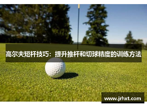 高尔夫短杆技巧：提升推杆和切球精度的训练方法